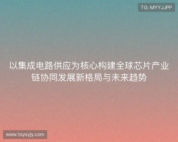 以集成电路供应为核心构建全球芯片产业链协同发展新格局与未来趋势